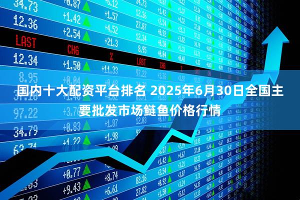 国内十大配资平台排名 2025年6月30日全国主要批发市场鲢鱼价格行情