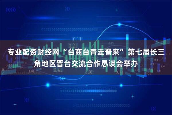 专业配资财经网 “台商台青走晋来” 第七届长三角地区晋台交流合作恳谈会举办