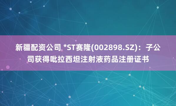 新疆配资公司 *ST赛隆(002898.SZ)：子公司获得吡拉西坦注射液药品注册证书