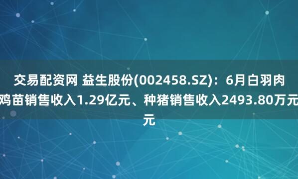 交易配资网 益生股份(002458.SZ)：6月白羽肉鸡苗销售收入1.29亿元、种猪销售收入2493.80万元