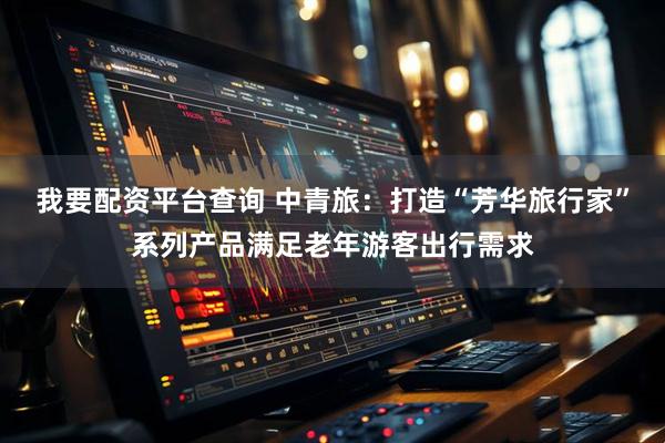 我要配资平台查询 中青旅：打造“芳华旅行家”系列产品满足老年游客出行需求