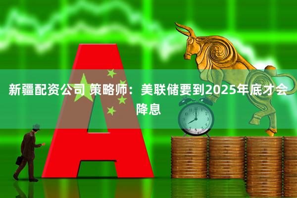 新疆配资公司 策略师：美联储要到2025年底才会降息
