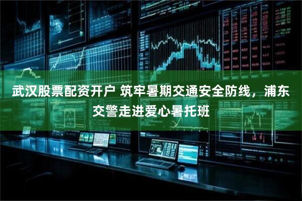 武汉股票配资开户 筑牢暑期交通安全防线，浦东交警走进爱心暑托班