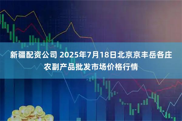 新疆配资公司 2025年7月18日北京京丰岳各庄农副产品批发市场价格行情