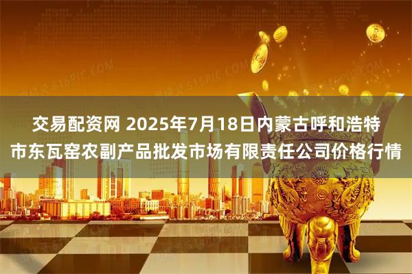 交易配资网 2025年7月18日内蒙古呼和浩特市东瓦窑农副产品批发市场有限责任公司价格行情