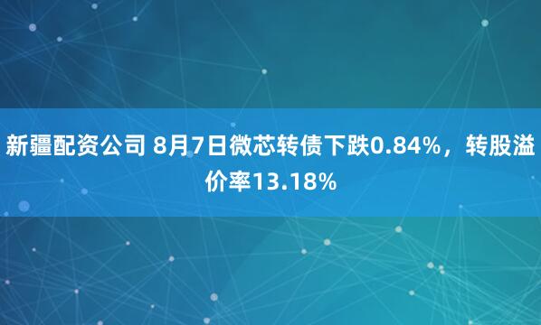 新疆配资公司 8月7日微芯转债下跌0.84%，转股溢价率13.18%