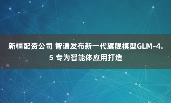 新疆配资公司 智谱发布新一代旗舰模型GLM-4.5 专为智能体应用打造