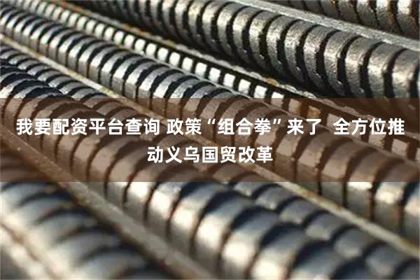 我要配资平台查询 政策“组合拳”来了  全方位推动义乌国贸改革
