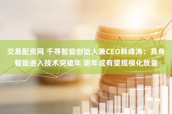交易配资网 千寻智能创始人兼CEO韩峰涛：具身智能进入技术突破年 明年或有望规模化放量