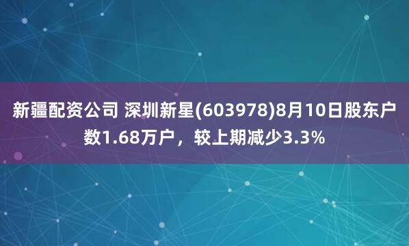 新疆配资公司 深圳新星(603978)8月10日股东户数1.68万户，较上期减少3.3%
