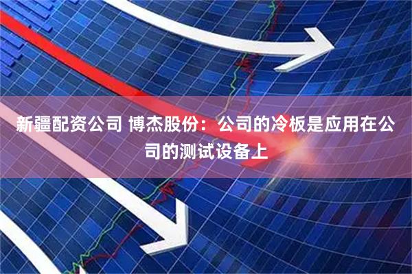 新疆配资公司 博杰股份：公司的冷板是应用在公司的测试设备上