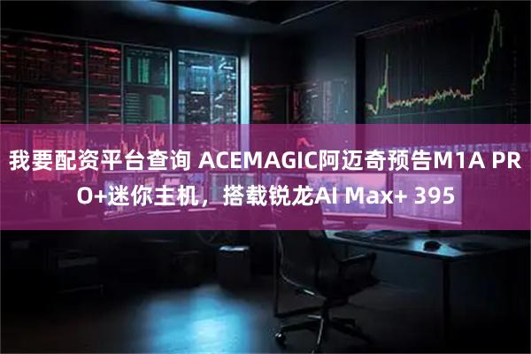 我要配资平台查询 ACEMAGIC阿迈奇预告M1A PRO+迷你主机，搭载锐龙AI Max+ 395