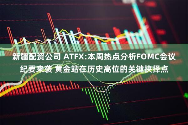 新疆配资公司 ATFX:本周热点分析FOMC会议纪要来袭 黄金站在历史高位的关键抉择点