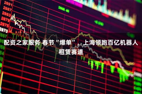 配资之家服务 春节“爆单”，上海领跑百亿机器人租赁赛道