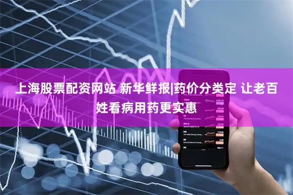 上海股票配资网站 新华鲜报|药价分类定 让老百姓看病用药更实惠