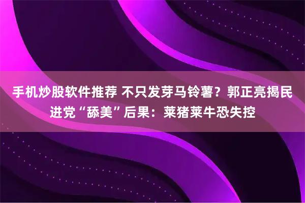 手机炒股软件推荐 不只发芽马铃薯？郭正亮揭民进党“舔美”后果：莱猪莱牛恐失控