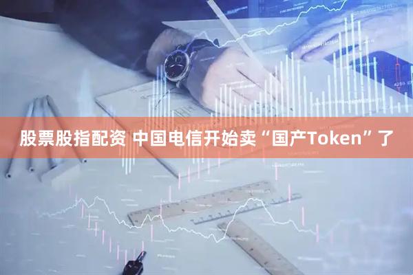股票股指配资 中国电信开始卖“国产Token”了