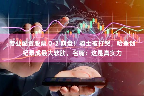 专业配资股票 0-2 崩盘！骑士被打哭，哈登创纪录成最大软肋，名嘴：这是真实力
