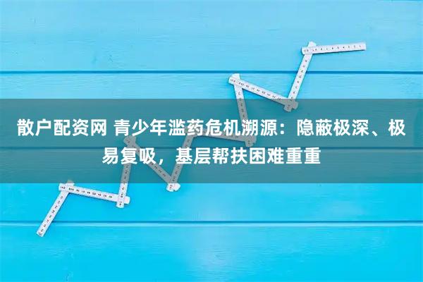 散户配资网 青少年滥药危机溯源：隐蔽极深、极易复吸，基层帮扶困难重重