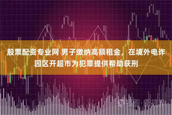 股票配资专业网 男子缴纳高额租金，在境外电诈园区开超市为犯罪提供帮助获刑